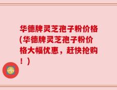 华德牌灵芝孢子粉价格(华德牌灵芝孢子粉价格大幅优惠，赶快抢购！)