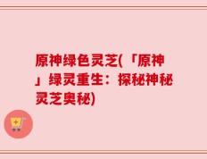原神绿色灵芝(「原神」绿灵重生：探秘神秘灵芝奥秘)