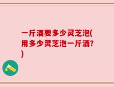 一斤酒要多少灵芝泡(用多少灵芝泡一斤酒？)