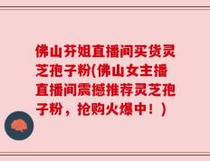 佛山芬姐直播间买货灵芝孢子粉(佛山女主播直播间震撼推荐灵芝孢子粉，抢购火爆中！)