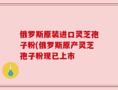 俄罗斯原装进口灵芝孢子粉(俄罗斯原产灵芝孢子粉现已上市