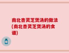 南北杏灵芝煲汤的做法(南北杏灵芝煲汤的食谱)