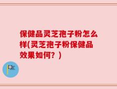 保健品灵芝孢子粉怎么样(灵芝孢子粉保健品效果如何？)