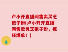 卢小开直播间售卖灵芝孢子粉(卢小开开直播间售卖灵芝孢子粉，疯狂爆单！)