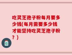 吃灵芝孢子粉每月要多少钱(每月需要多少钱才能坚持吃灵芝孢子粉？)