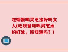 吃螃蟹喝灵芝水好吗女人(吃螃蟹和喝灵芝水的好处，你知道吗？)