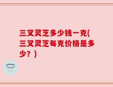 三叉灵芝多少钱一克(三叉灵芝每克价格是多少？)