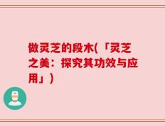做灵芝的段木(「灵芝之美：探究其功效与应用」)