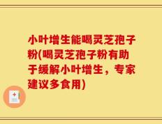 小叶增生能喝灵芝孢子粉(喝灵芝孢子粉有助于缓解小叶增生，专家建议多食用)