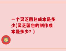 一个灵芝菌包成本是多少(灵芝菌包的制作成本是多少？)