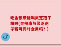 吃金预康能喝灵芝孢子粉吗(金预康与灵芝孢子粉可同时食用吗？)
