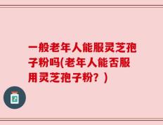 一般老年人能服灵芝孢子粉吗(老年人能否服用灵芝孢子粉？)