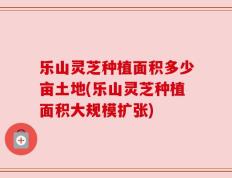 乐山灵芝种植面积多少亩土地(乐山灵芝种植面积大规模扩张)
