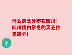 什么灵芝分布在四川(四川境内常见的灵芝种类简介)