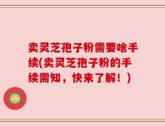 卖灵芝孢子粉需要啥手续(卖灵芝孢子粉的手续需知，快来了解！)