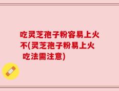 吃灵芝孢子粉容易上火不(灵芝孢子粉易上火 吃法需注意)