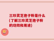 三珍灵芝孢子粉是什么(了解三珍灵芝孢子粉的功效和用途)