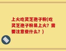 上火吃灵芝孢子粉(吃灵芝孢子粉易上火？需要注意些什么？)
