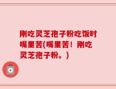 刚吃灵芝孢子粉吃饭时嘴里苦(嘴里苦！刚吃灵芝孢子粉。)
