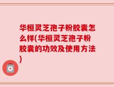 华桓灵芝孢子粉胶囊怎么样(华桓灵芝孢子粉胶囊的功效及使用方法)