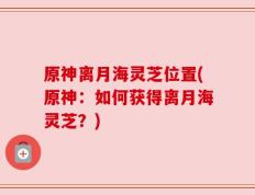 原神离月海灵芝位置(原神：如何获得离月海灵芝？)