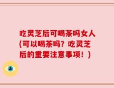 吃灵芝后可喝茶吗女人(可以喝茶吗？吃灵芝后的重要注意事项！)