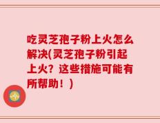 吃灵芝孢子粉上火怎么解决(灵芝孢子粉引起上火？这些措施可能有所帮助！)