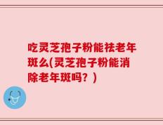 吃灵芝孢子粉能祛老年斑么(灵芝孢子粉能消除老年斑吗？)