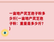 一亩地产灵芝孢子粉多少斤(一亩地产灵芝孢子粉：重量是多少斤？)