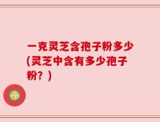一克灵芝含孢子粉多少(灵芝中含有多少孢子粉？)