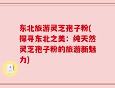 东北旅游灵芝孢子粉(探寻东北之美：纯天然灵芝孢子粉的旅游新魅力)
