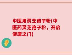 中医用灵芝孢子粉(中医药灵芝孢子粉，开启健康之门)