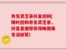 养生灵芝茶抖音团购(限时团购养生灵芝茶，抖音直播带你领略健康生活秘笈)