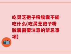 吃灵芝孢子粉胶囊不能吃什么(吃灵芝孢子粉胶囊需要注意的禁忌事项)