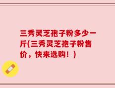 三秀灵芝孢子粉多少一斤(三秀灵芝孢子粉售价，快来选购！)