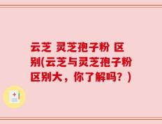 云芝 灵芝孢子粉 区别(云芝与灵芝孢子粉区别大，你了解吗？)