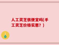 人工灵芝很便宜吗(手工灵芝价格实惠？)