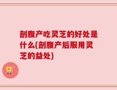 剖腹产吃灵芝的好处是什么(剖腹产后服用灵芝的益处)