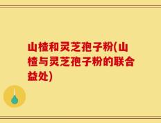 山楂和灵芝孢子粉(山楂与灵芝孢子粉的联合益处)