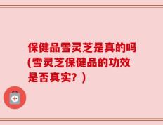 保健品雪灵芝是真的吗(雪灵芝保健品的功效是否真实？)