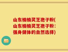 山东楠楠灵芝孢子粉(山东楠楠灵芝孢子粉：强身健体的自然选择)