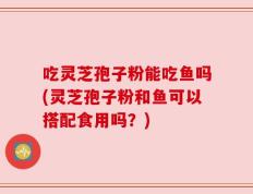吃灵芝孢子粉能吃鱼吗(灵芝孢子粉和鱼可以搭配食用吗？)