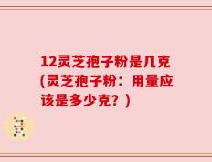 12灵芝孢子粉是几克(灵芝孢子粉：用量应该是多少克？)