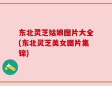 东北灵芝姑娘图片大全(东北灵芝美女图片集锦)