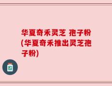 华夏奇禾灵芝 孢子粉(华夏奇禾推出灵芝孢子粉)