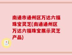 南通市通州区万达六福珠宝灵芝(南通通州区万达六福珠宝展示灵芝产品)