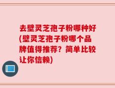 去壁灵芝孢子粉哪种好(壁灵芝孢子粉哪个品牌值得推荐？简单比较让你信赖)