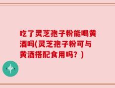 吃了灵芝孢子粉能喝黄酒吗(灵芝孢子粉可与黄酒搭配食用吗？)