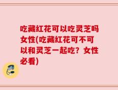 吃藏红花可以吃灵芝吗女性(吃藏红花可不可以和灵芝一起吃？女性必看)