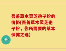吾善草木灵芝孢子粉的价格(吾善草木灵芝孢子粉，你所需要的草本保健之选)